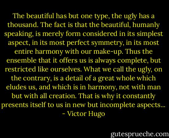 The beautiful has but one type, the ugly has a thousand. The fact is that the beautiful, humanly speaking, is merely form considered in its simplest aspect, in its most perfect symmetry, in its most entire harmony with our make-up. Thus the ensemble that it offers us is always complete, but restricted like ourselves. What we call the ugly, on the contrary, is a detail of a great whole which eludes us, and which is in harmony, not with man but with all creation. That is why it constantly presents itself to us in new but incomplete aspects... - Victor Hugo
