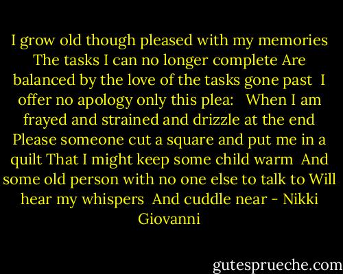 I grow old though pleased with my memories<br />The tasks I can no longer complete<br />Are balanced by the love of the tasks gone past<br /><br />I offer no apology only<br />this plea: <br /><br />When I am frayed and strained and drizzle at the end<br />Please someone cut a square and put me in a quilt<br />That I might keep some child warm<br /><br />And some old person with no one else to talk to<br />Will hear my whispers<br /><br />And cuddle<br />near - Nikki Giovanni