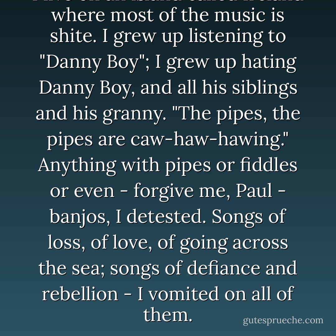 I live on an island called Ireland where most of the music is shite. I grew up listening to "Danny Boy"; I grew up hating Danny Boy, and all his siblings and his granny. "The pipes, the pipes are caw-haw-hawing." Anything with pipes or fiddles or even - forgive me, Paul - banjos, I detested. Songs of loss, of love, of going across the sea; songs of defiance and rebellion - I vomited on all of them. - Roddy Doyle