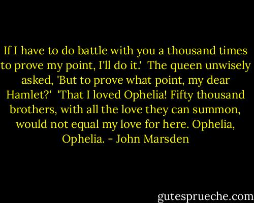If I have to do battle with you a thousand times to prove my point, I'll do it.'<br /><br />The queen unwisely asked, 'But to prove what point, my dear Hamlet?'<br /><br />'That I loved Ophelia! Fifty thousand brothers, with all the love they can summon, would not equal my love for here. Ophelia, Ophelia. - John Marsden