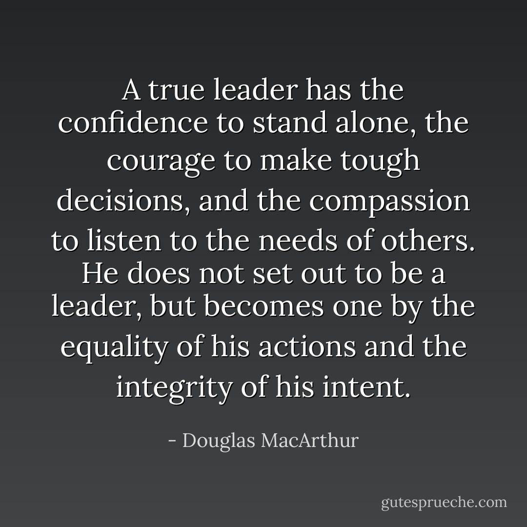 A true leader has the confidence to stand alone, the courage to make tough decisions, and the compassion to listen to the needs of others. He does not set out to be a leader, but becomes one by the equality of his actions and the integrity of his intent. - Douglas MacArthur