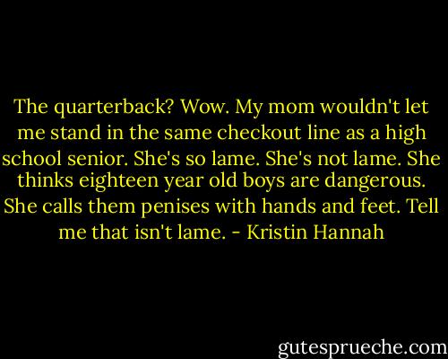 The quarterback? Wow. My mom wouldn't let me stand in the same checkout line as a high school senior. She's so lame.<br />She's not lame.<br />She thinks eighteen year old boys are dangerous. She calls them penises with hands and feet. Tell me that isn't lame. - Kristin Hannah