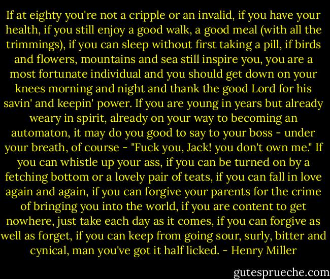 If at eighty you're not a cripple or an invalid, if you have your health, if you still enjoy a good walk, a good meal (with all the trimmings), if you can sleep without first taking a pill, if birds and flowers, mountains and sea still inspire you, you are a most fortunate individual and you should get down on your knees morning and night and thank the good Lord for his savin' and keepin' power. If you are young in years but already weary in spirit, already on your way to becoming an automaton, it may do you good to say to your boss - under your breath, of course - "Fuck you, Jack! you don't own me." If you can whistle up your ass, if you can be turned on by a fetching bottom or a lovely pair of teats, if you can fall in love again and again, if you can forgive your parents for the crime of bringing you into the world, if you are content to get nowhere, just take each day as it comes, if you can forgive as well as forget, if you can keep from going sour, surly, bitter and cynical, man you've got it half licked. - Henry Miller