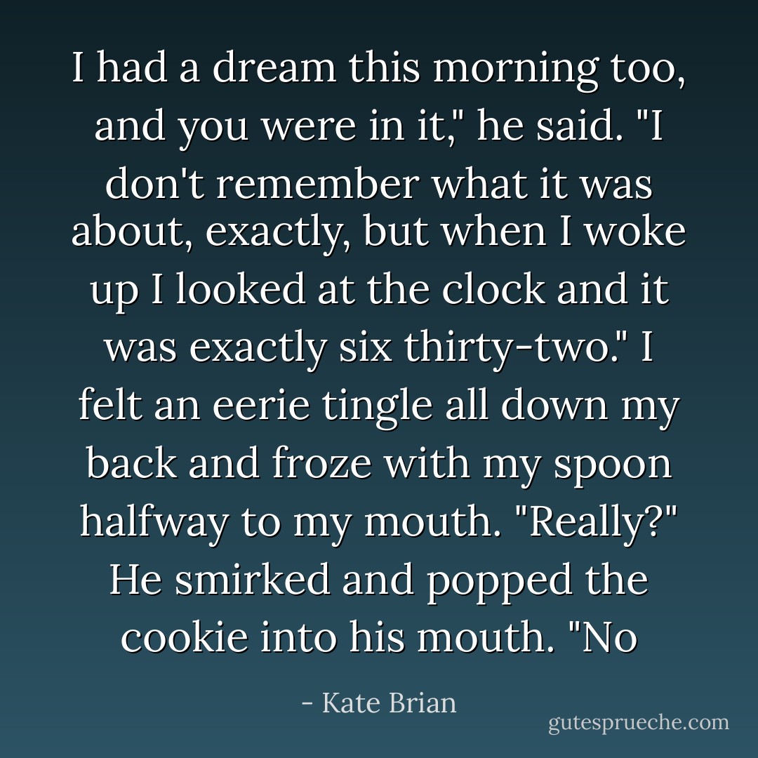 I had a dream this morning too, and you were in it," he said. "I don't remember what it was about, exactly, but when I woke up I looked at the clock and it was exactly six thirty-two."<br />I felt an eerie tingle all down my back and froze with my spoon halfway to my mouth. "Really?"<br />He smirked and popped the cookie into his mouth. "No - Kate Brian
