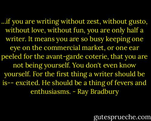 ...if you are writing without zest, without gusto, without love, without fun, you are only half a writer. It means you are so busy keeping one eye on the commercial market, or one ear peeled for the avant-garde coterie, that you are not being yourself. You don't even know yourself. For the first thing a writer should be is-- excited. He should be a thing of fevers and enthusiasms. - Ray Bradbury