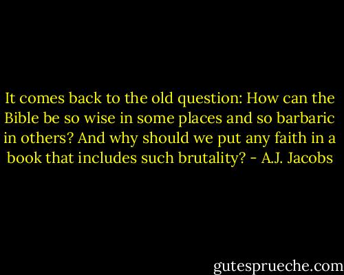 It comes back to the old question: How can the Bible be so wise in some places and so barbaric in others? And why should we put any faith in a book that includes such brutality? - A.J. Jacobs