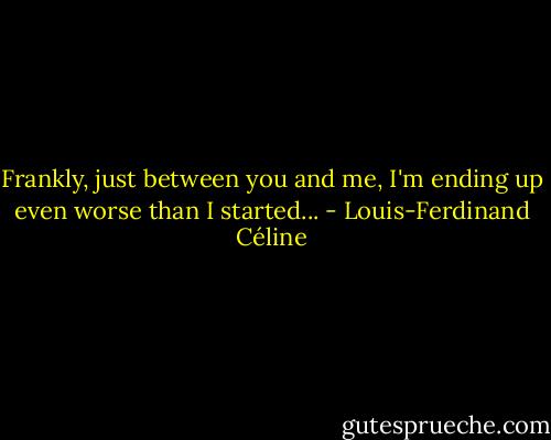 Frankly, just between you and me, I'm ending up even worse than I started... - Louis-Ferdinand Céline
