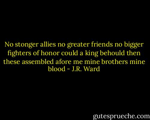 No stonger allies no greater friends no bigger fighters of honor could a king behould then these assembled afore me mine brothers mine blood - J.R. Ward