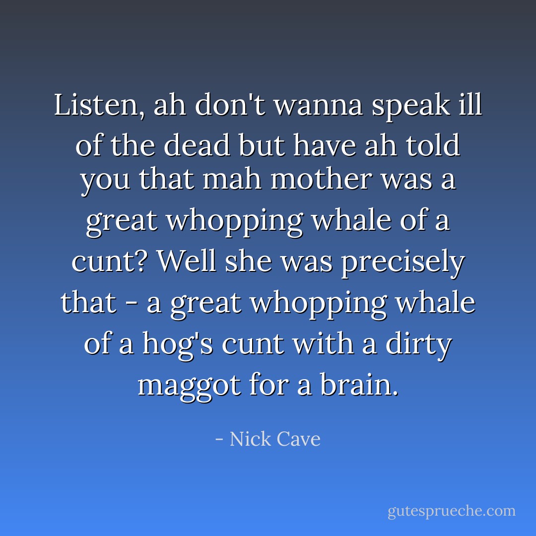 Listen, ah don't wanna speak ill of the dead but have ah told you that mah mother was a great whopping whale of a cunt? Well she was precisely that - a great whopping whale of a hog's cunt with a dirty maggot for a brain. - Nick Cave