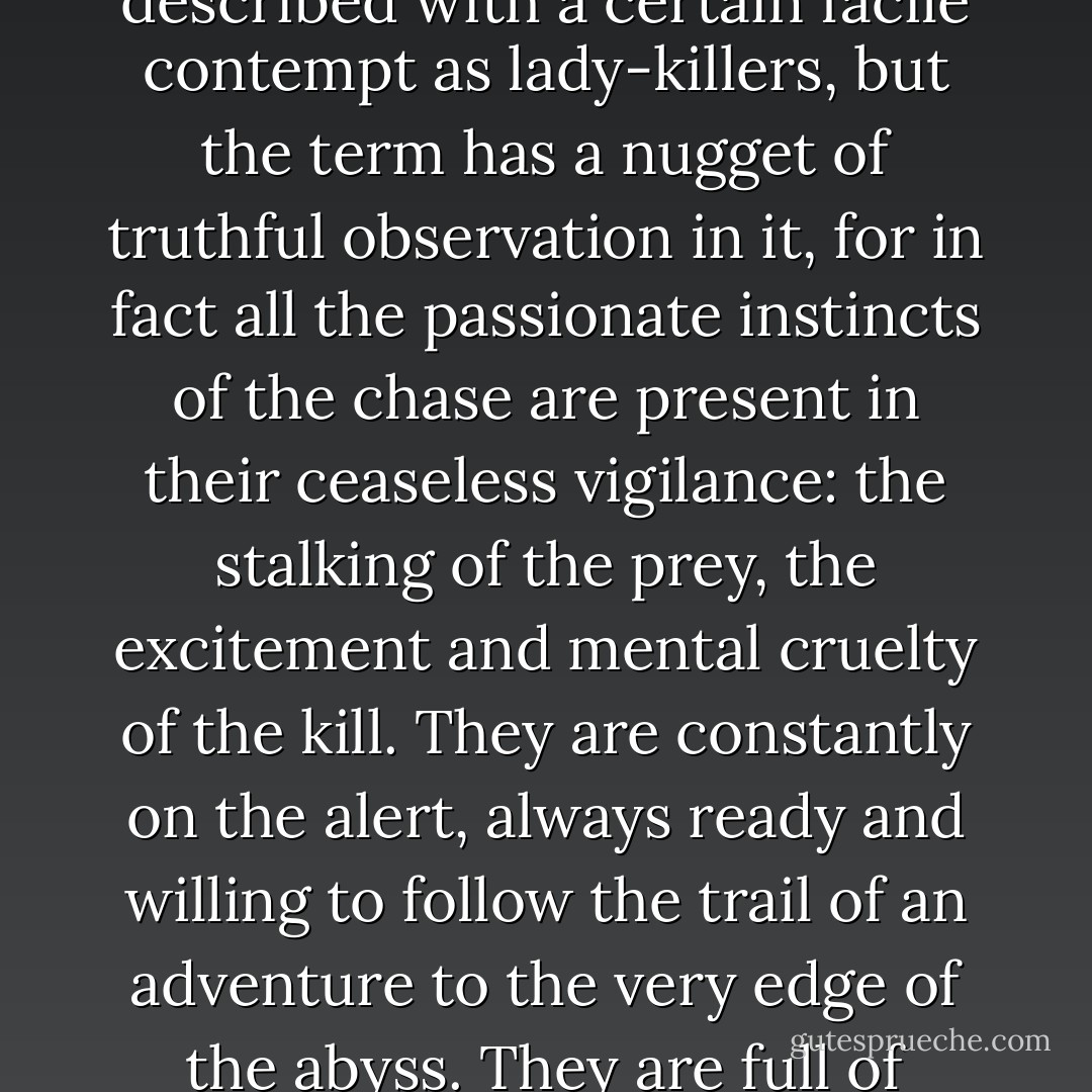 He was the kind of young man whose handsome face has brought him plenty of success in the past and is now ever-ready for a new encounter, a fresh-experience, always eager to set off into the unknown territory of a little adventure, never taken by surprise because he has worked out everything in advance and is waiting to see what happens, a man who will never overlook any erotic opportunity, whose first glance probes every woman's sensuality, and explores it, without discriminating between his friend's wife and the parlour-maid who opens the door to him. Such men are described with a certain facile contempt as lady-killers, but the term has a nugget of truthful observation in it, for in fact all the passionate instincts of the chase are present in their ceaseless vigilance: the stalking of the prey, the excitement and mental cruelty of the kill. They are constantly on the alert, always ready and willing to follow the trail of an adventure to the very edge of the abyss. They are full of passion all the time, but it is the passion of a gambler rather than a lover, cold, calculating and dangerous. Some are so persistent that their whole lives, long after their youth is spent, are made an eternal adventure by this expectation. Each of their days is resolved into hundreds of small sensual experiences - a look exchanged in passing, a fleeting smile, knees brushing together as a couple sit opposite each other - and the year, in its own turn, dissolves into hundreds of such days in which sensuous experience is the constantly flowing, nourishing, inspiring source of life. - Stefan Zweig