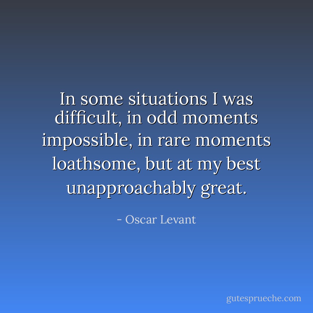 In some situations I was difficult, in odd moments impossible, in rare moments loathsome, but at my best unapproachably great. - Oscar Levant