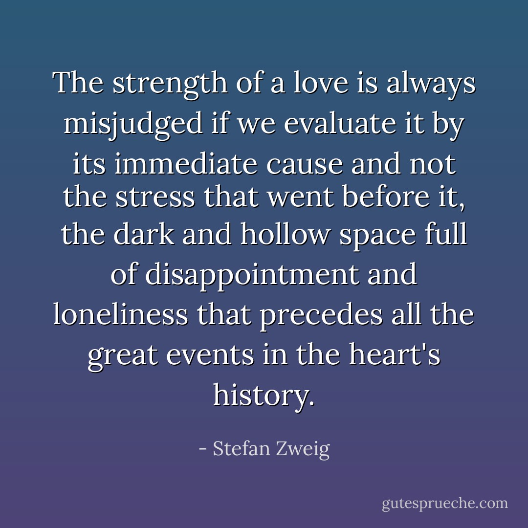 The strength of a love is always misjudged if we evaluate it by its immediate cause and not the stress that went before it, the dark and hollow space full of disappointment and loneliness that precedes all the great events in the heart's history. - Stefan Zweig