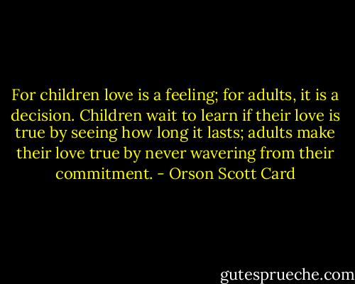For children love is a feeling; for adults, it is a decision. Children wait to learn if their love is true by seeing how long it lasts; adults make their love true by never wavering from their commitment. - Orson Scott Card