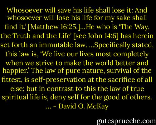 Whosoever will save his life shall lose it: And whosoever will lose his life for my sake shall find it.’ [Matthew 16:25.]…He who is ‘The Way, the Truth and the Life’ [see John 14:6] has herein set forth an immutable law. …Specifically stated, this law is, ‘We live our lives most completely when we strive to make the world better and happier.’ The law of pure nature, survival of the fittest, is self-preservation at the sacrifice of all else; but in contrast to this the law of true spiritual life is, deny self for the good of others. … - David O. McKay