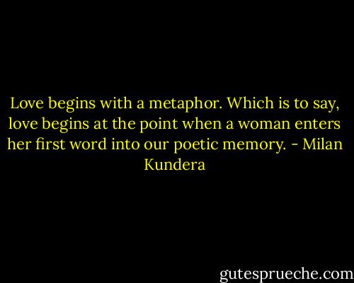 Love begins with a metaphor. Which is to say, love begins at the point when a woman enters her first word into our poetic memory. - Milan Kundera