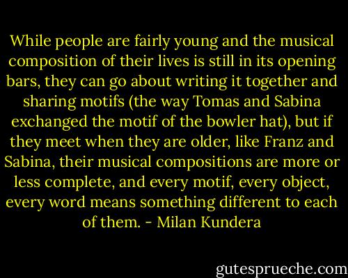 While people are fairly young and the musical composition of their lives is still in its opening bars, they can go about writing it together and sharing motifs (the way Tomas and Sabina exchanged the motif of the bowler hat), but if they meet when they are older, like Franz and Sabina, their musical compositions are more or less complete, and every motif, every object, every word means something different to each of them. - Milan Kundera