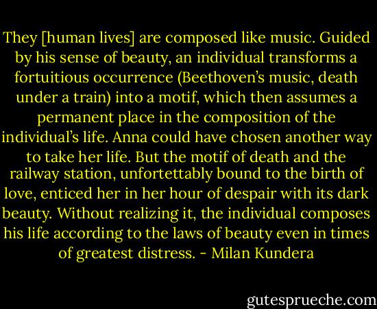 They [human lives] are composed like music. Guided by his sense of beauty, an individual transforms a fortuitious occurrence (Beethoven’s music, death under a train) into a motif, which then assumes a permanent place in the composition of the individual’s life. Anna could have chosen another way to take her life. But the motif of death and the railway station, unfortettably bound to the birth of love, enticed her in her hour of despair with its dark beauty. Without realizing it, the individual composes his life according to the laws of beauty even in times of greatest distress. - Milan Kundera