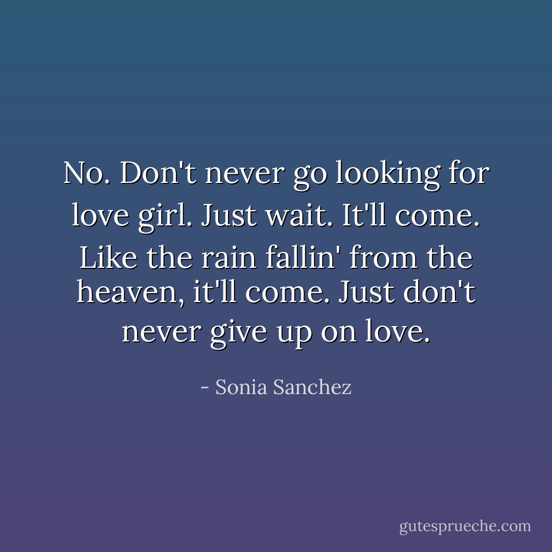 No. Don't never go looking for love girl. Just wait. It'll come. Like the rain fallin' from the heaven, it'll come. Just don't never give up on love. - Sonia Sanchez
