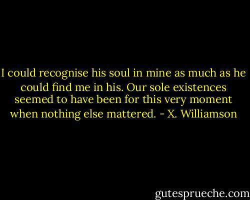 I could recognise his soul in mine as much as he could find me in his. Our sole existences seemed to have been for this very moment when nothing else mattered. - X. Williamson