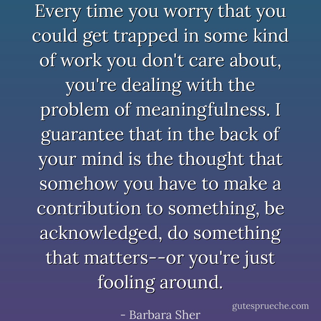 Every time you worry that you could get trapped in some kind of work you don't care about, you're dealing with the problem of meaningfulness. I guarantee that in the back of your mind is the thought that somehow you have to make a contribution to something, be acknowledged, do something that matters--or you're just fooling around. - Barbara Sher