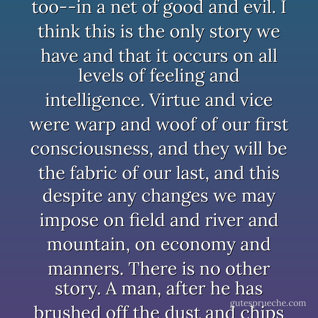 Humans are caught--in their lives, in their thoughts, in their hungers and ambitions, in their avarice and cruelty, and in their kindness and generosity too--in a net of good and evil. I think this is the only story we have and that it occurs on all levels of feeling and intelligence. Virtue and vice were warp and woof of our first consciousness, and they will be the fabric of our last, and this despite any changes we may impose on field and river and mountain, on economy and manners. There is no other story. A man, after he has brushed off the dust and chips of his life, will have left only the hard, clean questions: Was it good or was it evil? Have I done well--or ill? - John Steinbeck