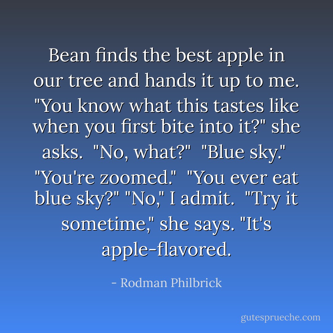 Bean finds the best apple in our tree and hands it up to me. "You know what this tastes like when you first bite into it?" she asks. <br />"No, what?" <br />"Blue sky." <br />"You're zoomed." <br />"You ever eat blue sky?"<br />"No," I admit. <br />"Try it sometime," she says. "It's apple-flavored. - Rodman Philbrick