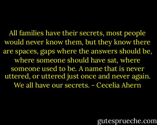 All families have their secrets, most people would never know them, but they know there are spaces, gaps where the answers should be, where someone should have sat, where someone used to be. A name that is never uttered, or uttered just once and never again. We all have our secrets. - Cecelia Ahern