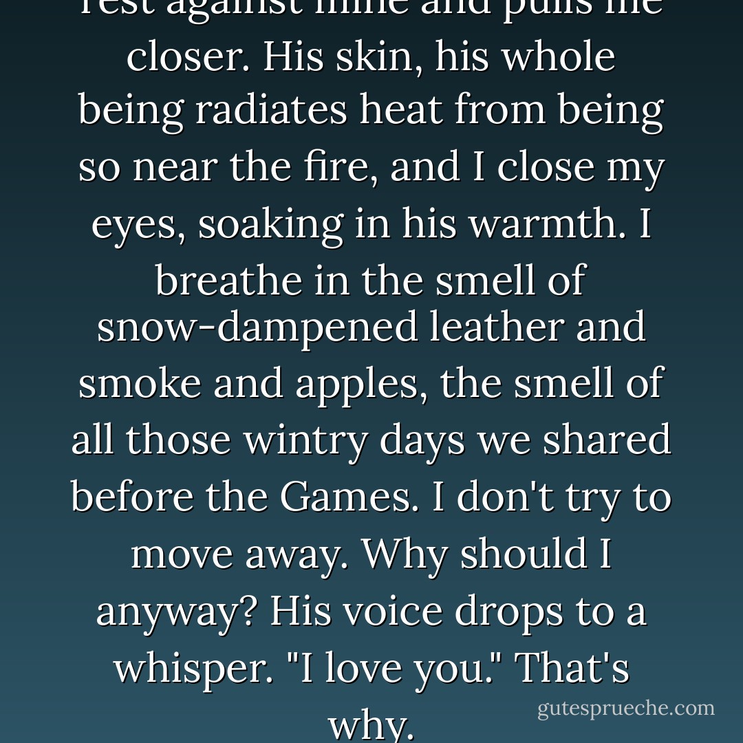 He tilts his forehead down to rest against mine and pulls me closer. His skin, his whole being radiates heat from being so near the fire, and I close my eyes, soaking in his warmth. I breathe in the smell of snow-dampened leather and smoke and apples, the smell of all those wintry days we shared before the Games. I don't try to move away. Why should I anyway? His voice drops to a whisper. "I love you." That's why. - Suzanne Collins