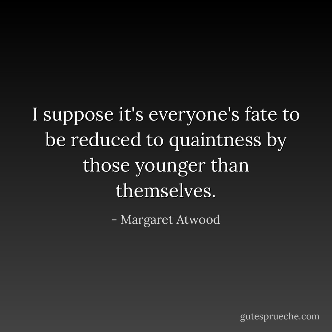 I suppose it's everyone's fate to be reduced to quaintness by those younger than themselves. - Margaret Atwood