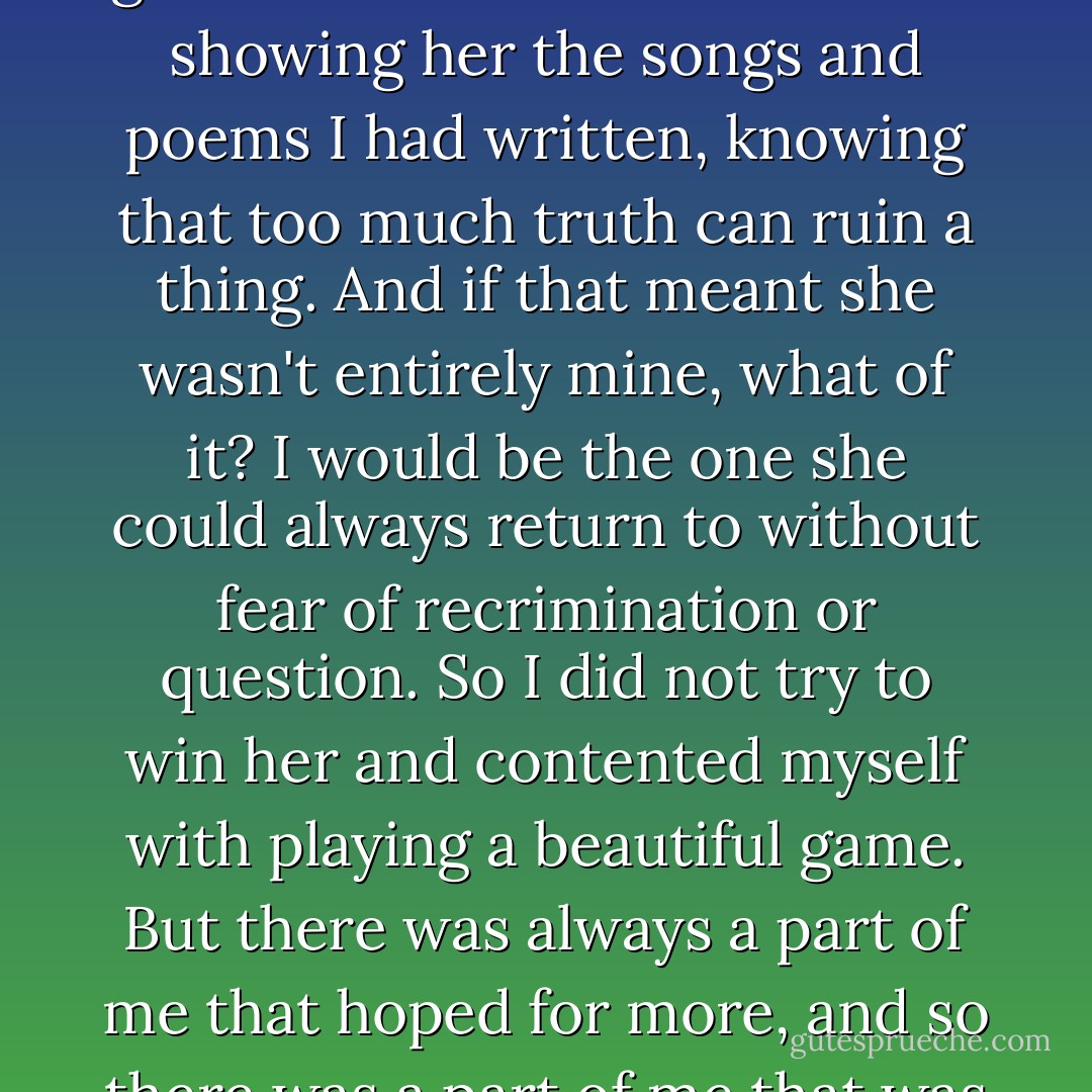 I thought of all the others who had tried to tie her to the ground and failed. So I resisted showing her the songs and poems I had written, knowing that too much truth can ruin a thing. And if that meant she wasn't entirely mine, what of it? I would be the one she could always return to without fear of recrimination or question. So I did not try to win her and contented myself with playing a beautiful game. But there was always a part of me that hoped for more, and so there was a part of me that was always a fool. - Patrick Rothfuss