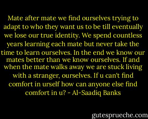 Mate after mate we find ourselves trying to adapt to who they want us to be till eventually we lose our true identity. We spend countless years learning each mate but never take the time to learn ourselves. In the end we know our mates better than we know ourselves. If and when the mate walks away we are stuck living with a stranger, ourselves. If u can't find comfort in urself how can anyone else find comfort in u? - Al-Saadiq Banks