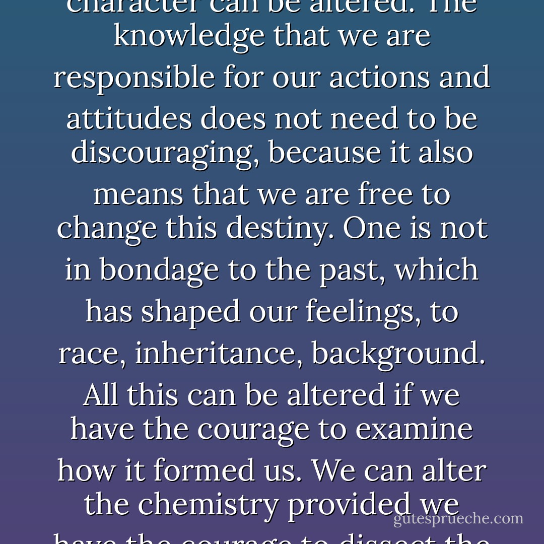 What we call our destiny is truly our character and that character can be altered. The knowledge that we are responsible for our actions and attitudes does not need to be discouraging, because it also means that we are free to change this destiny. One is not in bondage to the past, which has shaped our feelings, to race, inheritance, background. All this can be altered if we have the courage to examine how it formed us. We can alter the chemistry provided we have the courage to dissect the elements. - Anaïs Nin