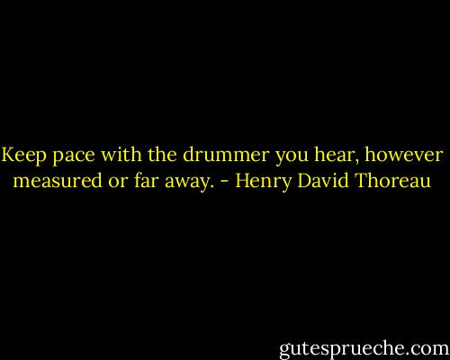 Keep pace with the drummer you hear, however measured or far away. - Henry David Thoreau
