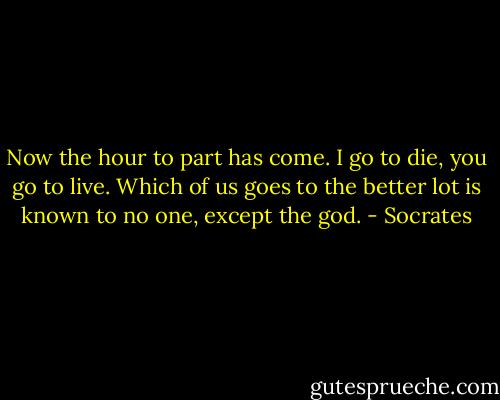 Now the hour to part has come. I go to die, you go to live. Which of us goes to the better lot is known to no one, except the god. - Socrates