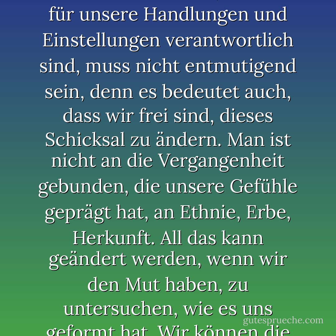 Was wir als unser Schicksal bezeichnen, ist in Wirklichkeit unser Charakter, und dieser Charakter kann verändert werden. Das Wissen, dass wir für unsere Handlungen und Einstellungen verantwortlich sind, muss nicht entmutigend sein, denn es bedeutet auch, dass wir frei sind, dieses Schicksal zu ändern. Man ist nicht an die Vergangenheit gebunden, die unsere Gefühle geprägt hat, an Ethnie, Erbe, Herkunft. All das kann geändert werden, wenn wir den Mut haben, zu untersuchen, wie es uns geformt hat. Wir können die Chemie ändern, wenn wir den Mut haben, die Elemente zu zerlegen. - Anaïs Nin<