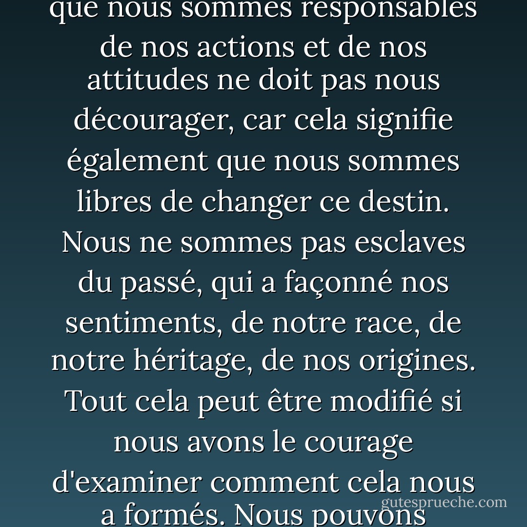 Ce que nous appelons notre destin est en réalité notre caractère et ce caractère peut être modifié. Le fait de savoir que nous sommes responsables de nos actions et de nos attitudes ne doit pas nous décourager, car cela signifie également que nous sommes libres de changer ce destin. Nous ne sommes pas esclaves du passé, qui a façonné nos sentiments, de notre race, de notre héritage, de nos origines. Tout cela peut être modifié si nous avons le courage d'examiner comment cela nous a formés. Nous pouvons modifier la chimie si nous avons le courage de disséquer les éléments. - Anaïs Nin