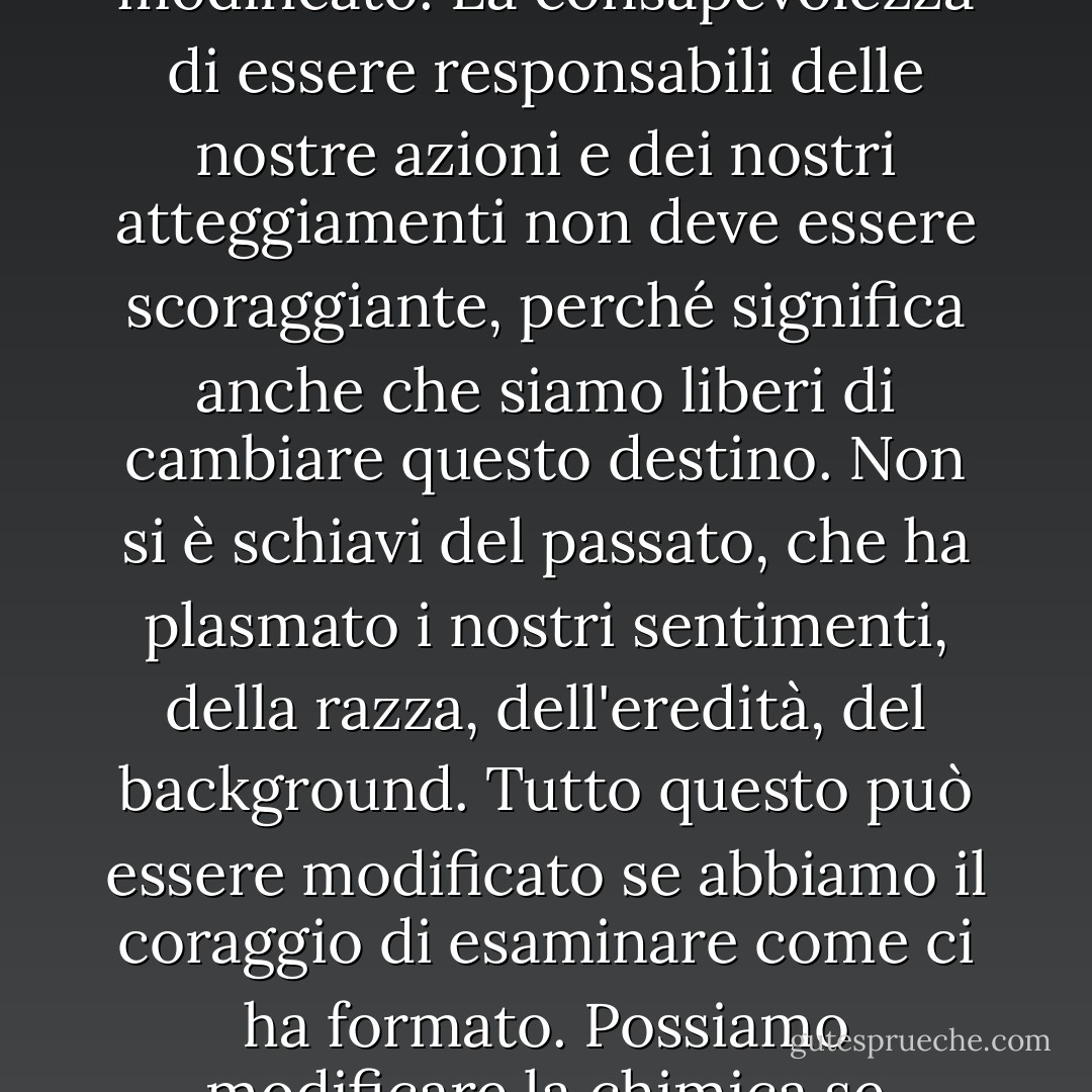 Quello che chiamiamo destino è in realtà il nostro carattere e questo carattere può essere modificato. La consapevolezza di essere responsabili delle nostre azioni e dei nostri atteggiamenti non deve essere scoraggiante, perché significa anche che siamo liberi di cambiare questo destino. Non si è schiavi del passato, che ha plasmato i nostri sentimenti, della razza, dell'eredità, del background. Tutto questo può essere modificato se abbiamo il coraggio di esaminare come ci ha formato. Possiamo modificare la chimica se abbiamo il coraggio di analizzare gli elementi. - Anaïs Nin