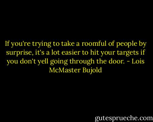 If you're trying to take a roomful of people by surprise, it's a lot easier to hit your targets if you don't yell going through the door. - Lois McMaster Bujold