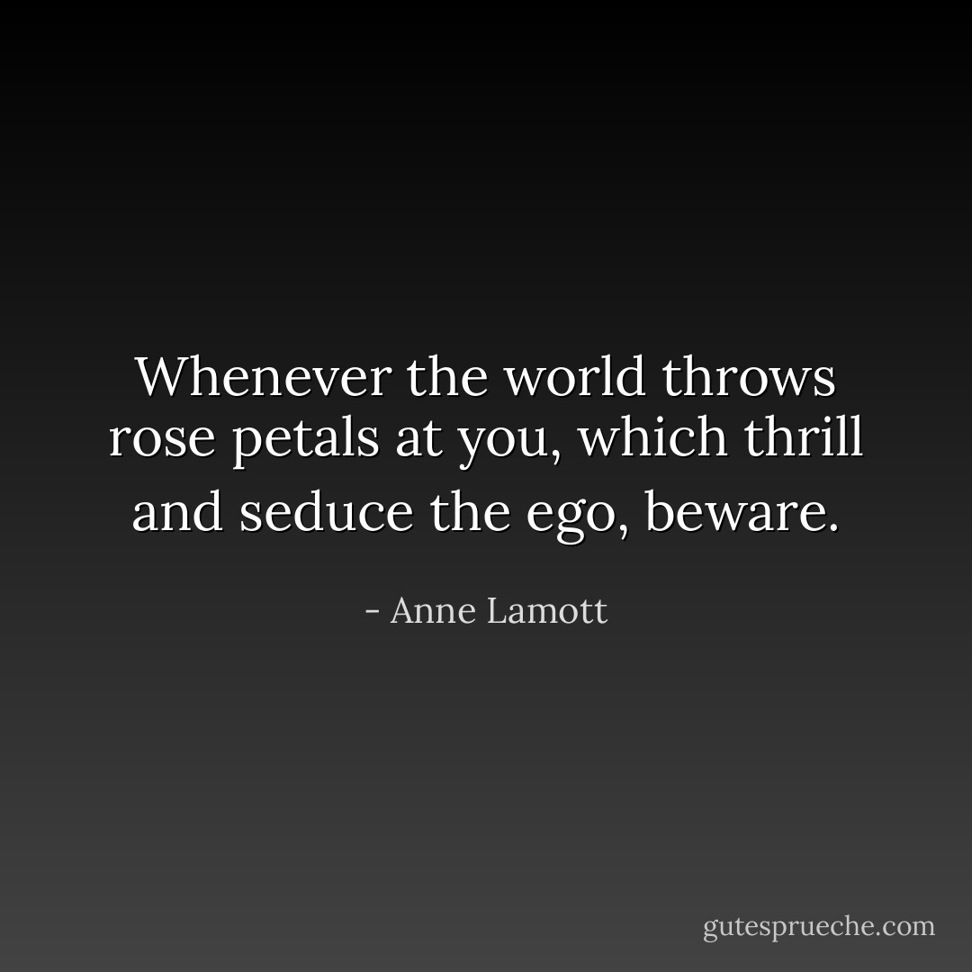Whenever the world throws rose petals at you, which thrill and seduce the ego, beware. - Anne Lamott