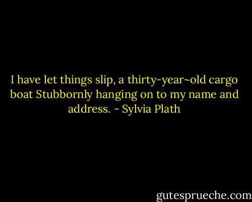 I have let things slip, a thirty-year~old cargo boat<br />Stubbornly hanging on to my name and address. - Sylvia Plath