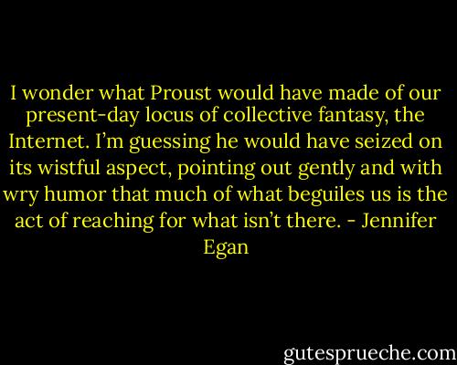 I wonder what Proust would have made of our present-day locus of collective fantasy, the Internet. I’m guessing he would have seized on its wistful aspect, pointing out gently and with wry humor that much of what beguiles us is the act of reaching for what isn’t there. - Jennifer Egan