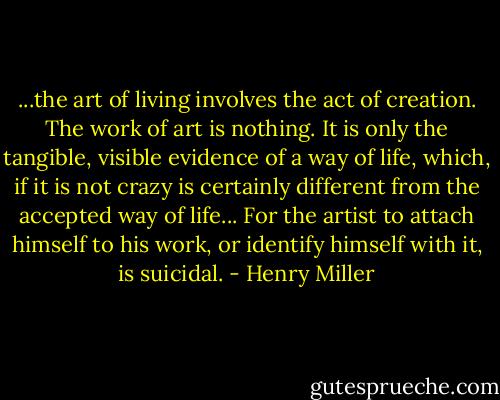 ...the art of living involves the act of creation. The work of art is nothing. It is only the tangible, visible evidence of a way of life, which, if it is not crazy is certainly different from the accepted way of life... For the artist to attach himself to his work, or identify himself with it, is suicidal. - Henry Miller