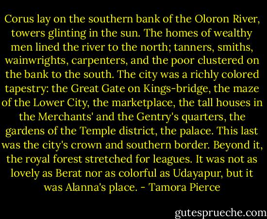 Corus lay on the southern bank of the Oloron River, towers glinting in the sun. The homes of wealthy men lined the river to the north; tanners, smiths, wainwrights, carpenters, and the poor clustered on the bank to the south. The city was a richly colored tapestry: the Great Gate on Kings-bridge, the maze of the Lower City, the marketplace, the tall houses in the Merchants' and the Gentry's quarters, the gardens of the Temple district, the palace. This last was the city's crown and southern border. Beyond it, the royal forest stretched for leagues. It was not as lovely as Berat nor as colorful as Udayapur, but it was Alanna's place. - Tamora Pierce