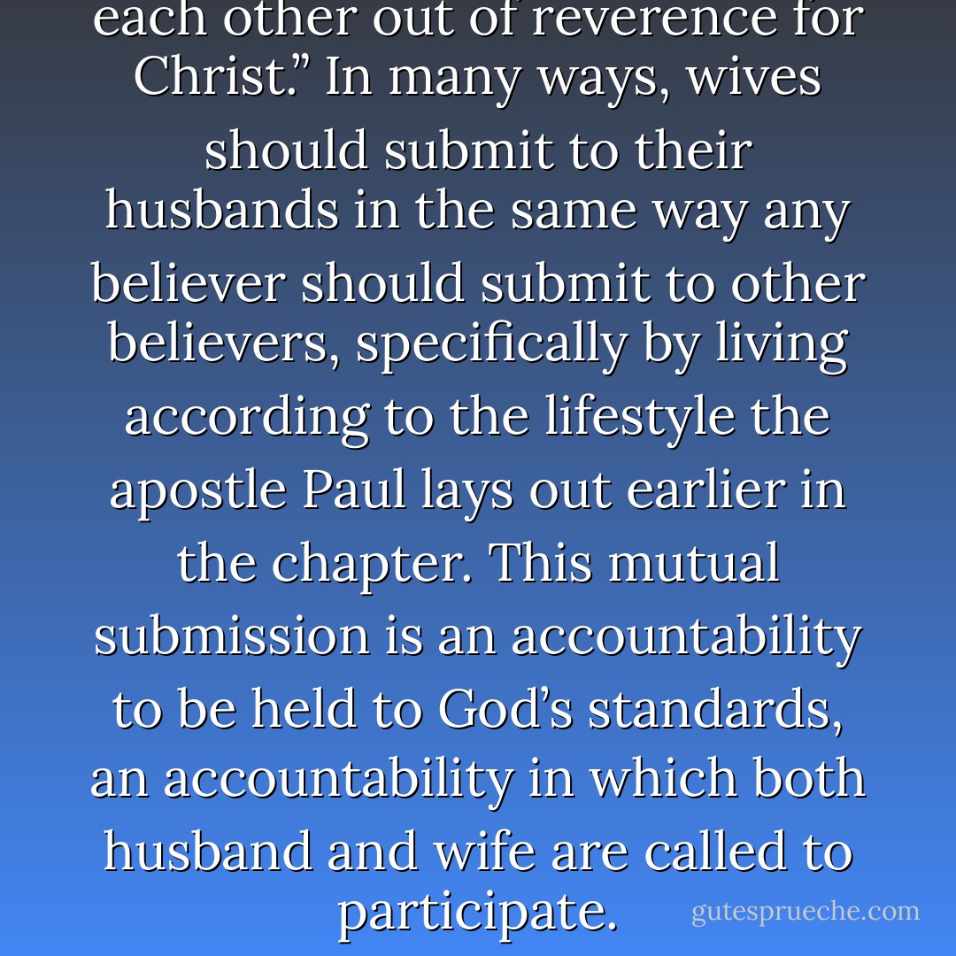 all believers should “submit to each other out of reverence for Christ.” In many ways, wives should submit to their husbands in the same way any believer should submit to other believers, specifically by living according to the lifestyle the apostle Paul lays out earlier in the chapter. This mutual submission is an accountability to be held to God’s standards, an accountability in which both husband and wife are called to participate. - Janet Boynes