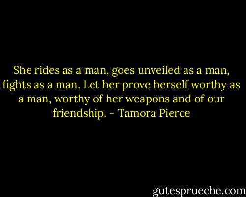She rides as a man, goes unveiled as a man, fights as a man. Let her prove herself worthy as a man, worthy of her weapons and of our friendship. - Tamora Pierce