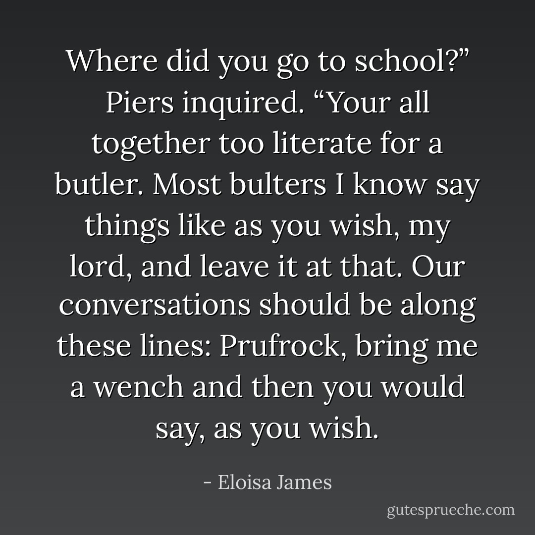 Where did you go to school?” Piers inquired. “Your all together too literate for a butler. Most bulters I know say things like as you wish, my lord, and leave it at that. Our conversations should be along these lines: Prufrock, bring me a wench and then you would say, as you wish. - Eloisa James