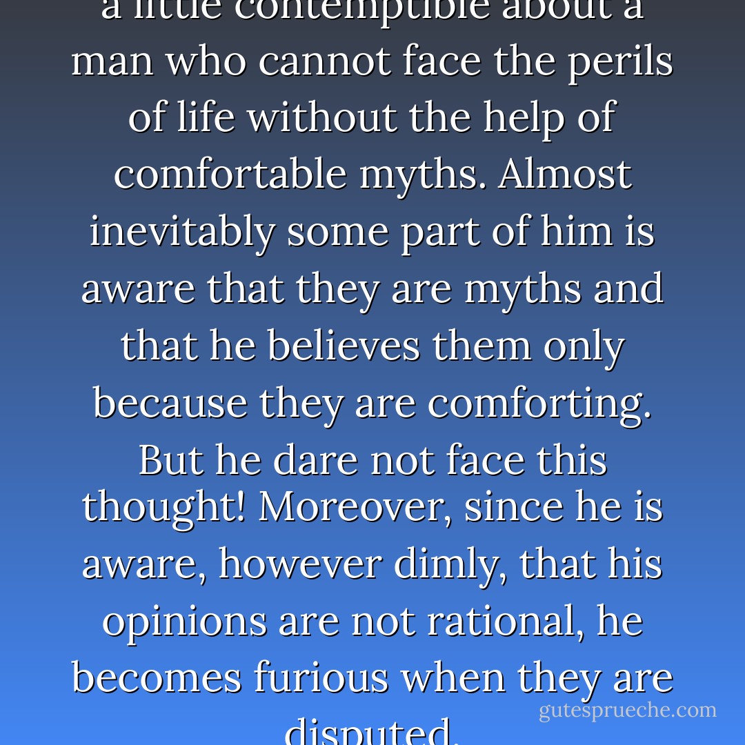 There is something feeble and a little contemptible about a man who cannot face the perils of life without the help of comfortable myths. Almost inevitably some part of him is aware that they are myths and that he believes them only because they are comforting. But he dare not face this thought! Moreover, since he is aware, however dimly, that his opinions are not rational, he becomes furious when they are disputed. - Bertrand Russell