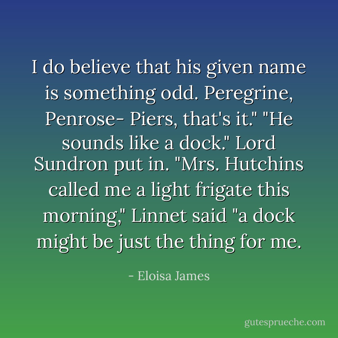I do believe that his given name is something odd. Peregrine, Penrose- Piers, that's it."<br />"He sounds like a dock." Lord Sundron put in.<br />"Mrs. Hutchins called me a light frigate this morning," Linnet said "a dock might be just the thing for me. - Eloisa James