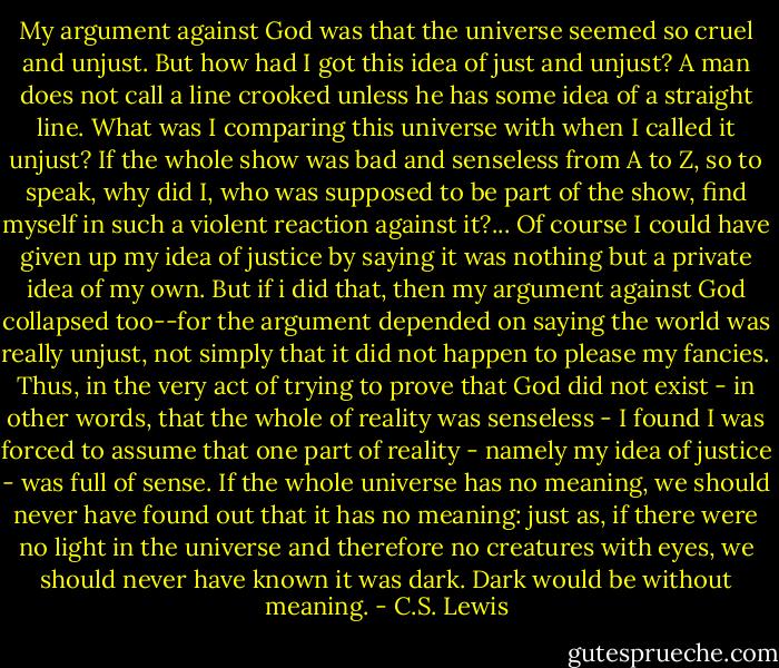 My argument against God was that the universe seemed so cruel and unjust. But how had I got this idea of just and unjust? A man does not call a line crooked unless he has some idea of a straight line. What was I comparing this universe with when I called it unjust? If the whole show was bad and senseless from A to Z, so to speak, why did I, who was supposed to be part of the show, find myself in such a violent reaction against it?... Of course I could have given up my idea of justice by saying it was nothing but a private idea of my own. But if i did that, then my argument against God collapsed too--for the argument depended on saying the world was really unjust, not simply that it did not happen to please my fancies. Thus, in the very act of trying to prove that God did not exist - in other words, that the whole of reality was senseless - I found I was forced to assume that one part of reality - namely my idea of justice - was full of sense. If the whole universe has no meaning, we should never have found out that it has no meaning: just as, if there were no light in the universe and therefore no creatures with eyes, we should never have known it was dark. Dark would be without meaning. - C.S. Lewis