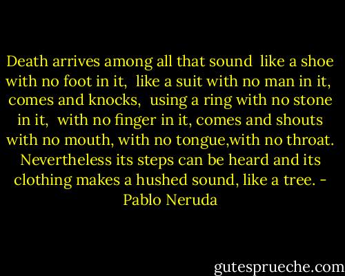 Death arrives among all that sound <br />like a shoe with no foot in it, <br />like a suit with no man in it, <br />comes and knocks, <br />using a ring with no stone in it, <br />with no finger in it,<br />comes and shouts with no mouth,<br />with no tongue,with no throat.<br />Nevertheless its steps can be heard and its clothing makes a hushed sound, like a tree. - Pablo Neruda